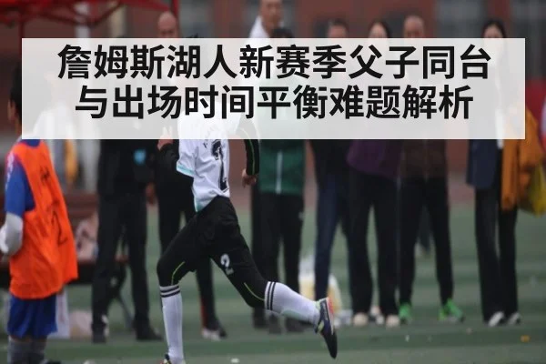 詹姆斯湖人新赛季父子同台与出场时间平衡难题解析