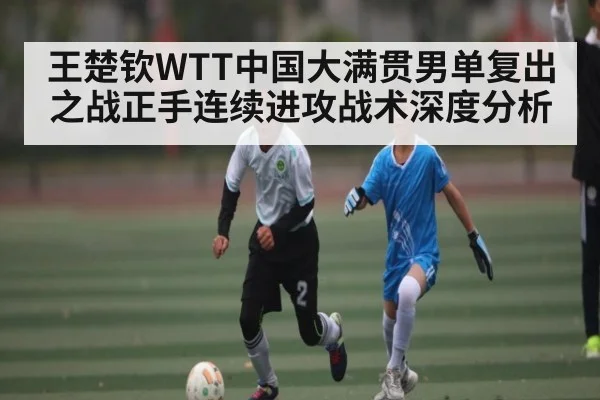 王楚钦WTT中国大满贯男单复出之战正手连续进攻战术深度分析